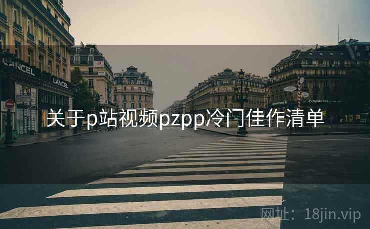 关于p站视频pzpp冷门佳作清单