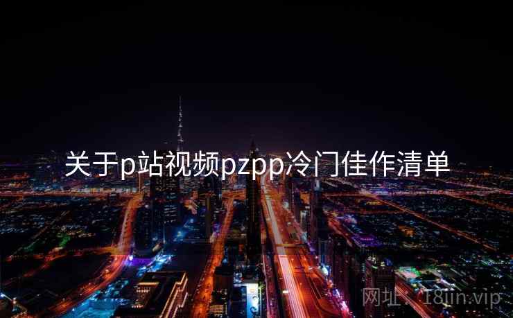 关于p站视频pzpp冷门佳作清单 关于p站视频pzpp冷门佳作清单